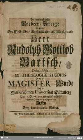 Die wohlverdienten Lorbeer-Zweige Als solche Der ... Herr Rudolph Gottlob Bartsch, Dohn. Misn. Ss. Theologiae Studios. Durch die Magister-Würde Auff der Weltberühmten Universität Wittenberg Den 18. Octobr. 1721. rühmlichst erhielte : Wolten Demselben hierzu gratuliren