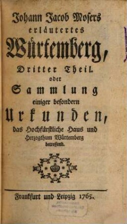 Johann Jacob Mosers erläutertes Würtemberg, oder Sammlung allerhand alt und neuer Schriften, Observationen und Urkunden, wodurch die Civil- Kirchen- gelehrte und natürliche Historie, auch das Staats- und Land-Recht des Hertzogthums Würtemberg einiges Licht erhält : Nebst einigen Nachrichten von denen in diesem Lande befindlichen Stiftungen, dem Leben einiger noch lebenden und verstorbenen Gelehrten, und von der Genealogie der darinnen florirenden fürnehmsten Adelich- und Bürgerlichen Familien. Drey Theile, 3. Sammlung einiger besondern Urkunden, das Hochfürstliche Haus und Herzogthum Würtemberg betreffend