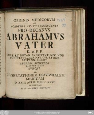 Ordinis Medicorvm In Academia VVittenbergensis Pro-Decanvs Abrahamvs Vater D. et P.P. Anat. Et Botan. Svbstitvt. Nec Non Societatvm Imp. Nat. Cvr. Et Reg. Britann. Socivs Lectori Benevolo Salvtem Dicit Evmqve Ad Dissertationem Inavgvralem Medicam D. XXIII. April. MDCCXXVII. Avdiendam Perhvmaniter Invitat!