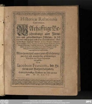 Historicae Relationis || Continuatio.|| WArhafftige Be=||schreibunge aller Fürne=||men vnd gedenckwirdigen Historien/ so sich || ... in hoch vnd nider Teutschlanden/ Auch || in Franckreich/ Engelland/ Jrrland/ Jtalien/ Sicilien/ Hispanien || ... Hie zwischen nechst ver=||schiener Franckfurter Herbstmes vnd etliche Monat zuuor biß || auff gegenwertige Fastenmeß/ dieses 1596. Jahrs || zugetragen vnd verlauffen haben.|| ... verfasset || vnd gestellet/|| Durch || Iacobum Francum, der Hi=||storien vnd Warheit Liebhabern.||