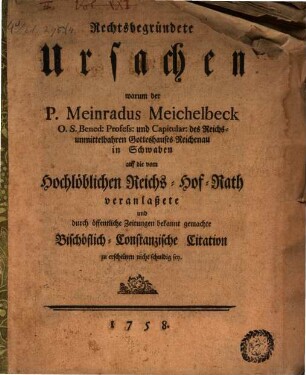 Rechtsbegründete Ursachen warum der P. Meinradus Meichelbeck O. S. Bened: Profess: und Capitular: des Reichs-unmittelbahren Gotteshauses Reichenau in Schwaben auf die vom Hochlöblichen Reichs-Hof-Rath veranlaßete und durch öffentliche Zeitungen bekannt gemachte Bischöflich-Constanzische Citation zu erscheinen nicht schuldig sey