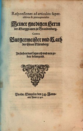 Responsiones ad articulos super-//elisivos & peremptoriales // Meiner gnedigen Herrn // der Marggrauen zu Brandenburg.// Contra // Burgermeister vnd Rath // der Statt Nürmberg,// In sachen das Lazareth vnd neu ge-//beu belangend.// : Produ. Wimpfen den 14. Janu-//arij Anno 1540.//