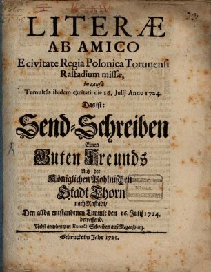 Literæ Ab Amico E civitate Regia Polonica Torunensi Rastadium missæ, in causa Tumultus ibidem excitati die 16. Julii Anno 1724. Das ist: Send-Schreiben Eines Guten Freunds Auß der Königlichen Pohlnischen Stadt Thorn nach Rastadt, Den allda entstandenen Tumult den 16. Julii 1724 betreffend : Nebst angehengten Extract-Schreiben auß Regenspurg