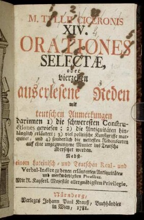 M. Tullii Ciceronis XIV. Orationes Selectæ, oder vierzehen auserlesene Reden mit teutschen Anmerkungen : darinnen 1) die schweresten Constructiones gewiesen; 2) die Antiquitäten hinlänglich erläutert; 3) viel politische Kunstgriffe marquiret, und 4) sonderlich die nettesten Redensarten auf eine ungezwungene Manier ins Teutsche übersetzet werden ; Nebst einem Lateinisch- und Teutschen Real- und Verbal-Indice zu denen erläuterten Antiquitäten und merkwürdigsten Phrasibus