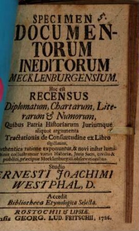 Specimen Documentorum Ineditorum Mecklenburgensium Hoc est Recensus Diplomatum, Chartarum, Literarum & Numorum : Quibus Patria Historiarum Iuriumque aliquot argumenta Tractationis de Consuetudine ex Libro sigillatim, Authentica ratione exponuntur, & novi instar lumininis collustrantur variis Historiae, Iuris Sacri, civilis & publici, praecipue Mecklenburgici, observationibus