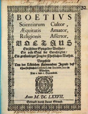 Boetius Scientiarum Cultor, Aequitatis Amator, Religionis Assertor : Vorgestellt Von der Löblichen studierenden Jugend deß Churfürstlichen Gymnasii der Societet Jesu in München. Den 2. und 6. Septembris Anno M.DC.LXXVII. = Boetius Ein schöner Spiegel der Weißheit, Ein veste Saul der Gerechtigkeit, Ein großmütiger Zeug der Christlichen Warheit