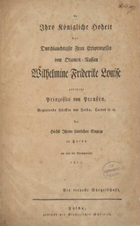 An Ihro Königliche Hoheit die Durchlauchtigste Frau Erbprinzession von Oranien-Nassau Wilhelmine Friderike Louise gebohrne Prinzessin von Preussen, Regierende Fürstin von Fulda, Corvei ec. ec. : Bei Höchst Ihrem feierlichen Einzuge zu Fulda am 2ten des Brachmonates 1803 Die treueste Bürgerschaft