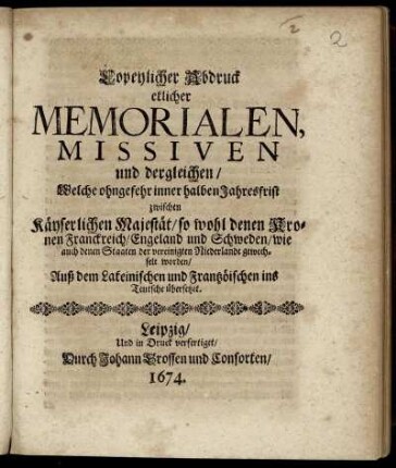 Copeylicher Abdruck etlicher Memorialen, Missiven und dergleichen/ Welche ohngefehr inner halben Jahresfrist zwischen Käyserlichen Majestät/ so wohl denen Kronen Franckreich/ Engeland und Schweden/ wie auch denen Staaten der vereinigten Niederlande gewechselt worden : Auß dem Lateinischen und Frantzöischen ins Teutsche übersetzet