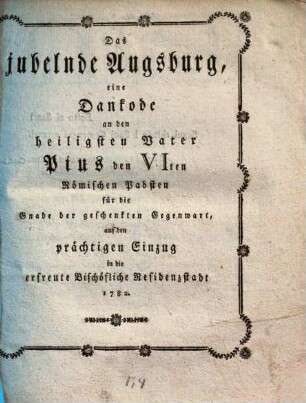 Das jubelnde Augsburg : eine Dankrede an ... Pius den VIten Römischen Pabsten für die Gnade der geschenkten Gegenwart, auf den prächtigen Einzug in die erfreute Bischöfliche Residenzstadt 1782