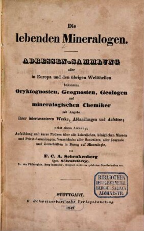 Die lebenden Mineralogen : Adressen-Sammlung aller in Europa und den übrigen Welttheilen bekannten Oryktognosten, Geognosten, Geologen und mineralogischen Chemiker mit Angabe ihrer interessanteren Werke, Abhandlungen und Aufsätze ; nebst einem Anhang, Aufzählung und kurze Notizen über alle kaiserlichen, königlichen Museen und Privat-Sammlungen, Verzeichniss aller Societäten, aller Journale und Zeitschriften in Bezug auf Mineralogie