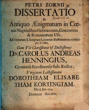 Petri Zornii Dissertatio De Antiquo Aenigmatum in Coenis Nuptialibus Hebraeorum, Graecorum et Romanorum Usu : Ad variorum S. Scripturae Locorum illustrationem conscripta et edita ; Cum Vir Clarissimus et Doctissimus Dn. Carolus Andreas Henningius, Gymnasii Berolinensis Sub-Rector, Virginem Lectissimam Dorotheam Elisabetham Körtingiam, Die 8. Jun. 1724 Domum duceret
