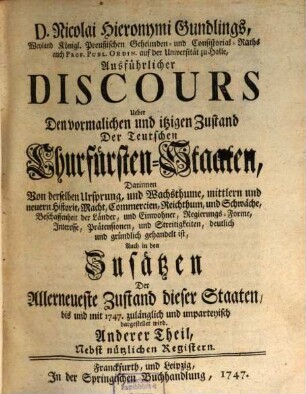 D. Nicolai Hieronymi Gundlings, Weyland Königl. Preußischen Geheimden- und Consistorial-Raths auch Prof. Publ. Ordin. auf der Universität zu Halle, Ausführlicher Discours Ueber Den vormalichen und itzigen Zustand Der Teutschen Churfürsten-Staaten : Darinnen Von derselben Ursprung, und Wachsthume, mittlern und neuern Historie, Macht, Commercien, Reichthum, und Schwäche, Beschaffenheit der Länder, und Einwohner, Regierungs-Forme, Interesse, Prätensionen, und Streitigkeiten, deutlich und gründlich gehandelt ist, Auch in den Zusätzen Der Allerneueste Zustand dieser Staaten, bis und mit 1747. zulänglich und unpartheyisch dargestellet wird, 2