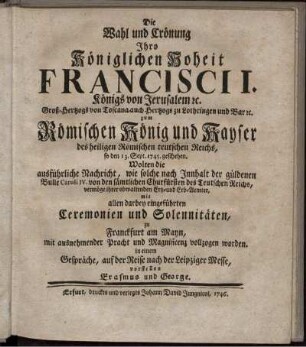 Die Wahl und Crönung Ihro Königlichen Hoheit Francisci I. Königs von Jerusalem [et]c. Groß-Hertzogs von Toscana, auch Hertzogs zu Lothringen und Bar [et]c. zum Römischen König und Kayser des heiligen Römischen teutschen Reichs, so den 13. Sept. 1745. geschehen, Wolten die ausführliche Nachricht, wie solche nach Innhalt der güldenen Bulle Caroli IV. von den sämtlichen Churfürsten des Teutschen Reichs, vermöge ihrer obwaltenden Ertz- und Erb-Aemter, mit allen darbey eingeführten Ceremonien und Solennitäten, zu Franckfurt am Mayn, mit ausnehmender Pracht und Magnificenz vollzogen worden. in einem Gespräche, auf der Reise nach der Leipziger Messe, vorstellen