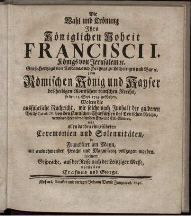 Die Wahl und Crönung Ihro Königlichen Hoheit Francisci I. Königs von Jerusalem [et]c. Groß-Hertzogs von Toscana, auch Hertzogs zu Lothringen und Bar [et]c. zum Römischen König und Kayser des heiligen Römischen teutschen Reichs, so den 13. Sept. 1745. geschehen, Wolten die ausführliche Nachricht, wie solche nach Innhalt der güldenen Bulle Caroli IV. von den sämtlichen Churfürsten des Teutschen Reichs, vermöge ihrer obwaltenden Ertz- und Erb-Aemter, mit allen darbey eingeführten Ceremonien und Solennitäten, zu Franckfurt am Mayn, mit ausnehmender Pracht und Magnificenz vollzogen worden. in einem Gespräche, auf der Reise nach der Leipziger Messe, vorstellen