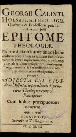 Georgii Calixti, Holsati, SS. Theologiae Doctoris & Professoris publici in ill. Acad. Iulia Epitome Theologiae : Ex ore dictantis ante annos bene multos excepta, atq[ue] in gratiam studiosae iuventutis semel atq[ue] iterum edita, modo, usq[ue] dum ab Auctore ipso prodeat, multorum rogatu recusa, & a mendis priorum editionum, quantum fieri potuit, purgata ; Cum Indice praecipuorum locorum