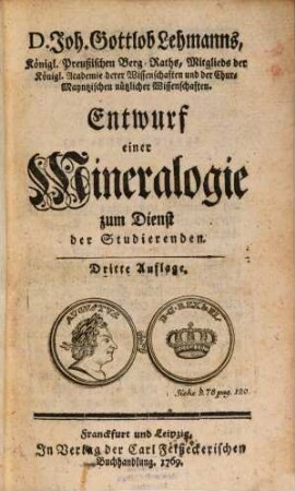 D. Joh. Gottlob Lehmanns, Königl. Preußischen Berg-Raths, Mitglieds der Königl. Academie derer Wissenschaften und der Chur-Mayntzischen nützlichen Wissenschaften. Entwurf einer Mineralogie : zum Dienst der Studierenden