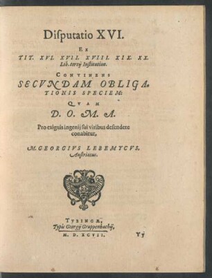 Disputatio XVI.|| Ex || TIT. XVI. XVII. XVIII. XIX. XX.|| Lib. tertij Institution.|| CONTINENS || SECVNDAM OBLIGA=||TIONIS SPECIEM:|| QVAM || D.O.M.A.|| Pro exiguis ingenij sui viribus defendere || conabitur,|| M. GEORGIVS LEBEMYCVS,|| Austriacus.||