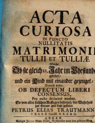 Acta Curiosa In Puncto Nullitatis Matrimonii Tullii Et Tulliæ : Welche, Ob sie gleich 12. Jahr im Ehestande gelebet, und ein Kind miteinander gezeuget, Ob Defectum Liberi Consensus, Pro nullo declariret worden