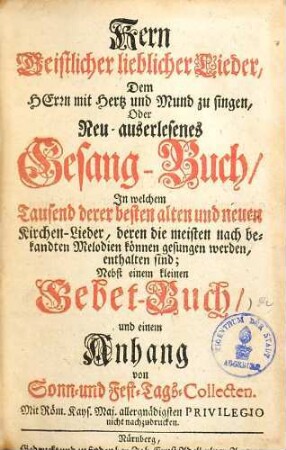 Kern Geistlicher lieblicher Lieder : dem Herrn mit Hertz und Mund zu singen, oder neu auserlesenes Gesang-Buch, in welchem Tausend derer besten alten und neuden Kirchen-Lieder, deren die meisten nach bekandten Melodien können gesungen werden, enthalten sind ; nebst einem kleinen Gebet-Buch ...