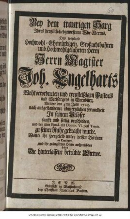 Bey dem traurigen Sarg Ihres hertzlich-liebgewesenen Ehe-Herrns, Des weyland Hochwohl-Ehrwürdigen, Großachtbahren und Hochwohlgelahrten Herrn Herrn Magister Joh. Engelharts Wohlverordneten und treufleißigen Pastoris und Seelsorgers in Dornburg, Welcher den 4ten Julii 1725. nach ausgestandener schmertzlichen Kranckheit In seinem Erlöser sanfft und seelig verschieden, und den 8ten Ejusd. als Domin. VI. post Trinit. zu seiner Ruhe gebracht wurde, Wollte ihr Hertzeleid unter heisen Thränen an Tag legen, und ihr geängstetes Hertze aufzurichten suchen Die hinterlassene betrübte Witwe