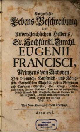 Kurtzgefaßte Lebens-Beschreibung Des Unvergleichlichen Heldens, Sr. Hochfürstl. Durchl. Eugenii Francisci, Printzens von Savoyen, Der Römisch-Kayserlich- und Königlich-Catholischen Majestät ersten Geheimen und Conferentz-Ministre, Hof-Kriegs-Raths-Präsidenten, General-Lieutenant, Dero und des Heiligen Röm. Reichs General-Feld-Marschalls, Kayserl. General-Vicarii in Italien, Obristen eines Regiments Dragoner, Ritters vom goldenen Vließ, [et]c. [et]c.