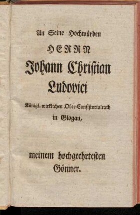 An Seine Hochwürden Herrn Johann Christian Ludovici Königl. wirklichen Ober-Consistorialrath in Glogau, meinem hochgeehrtesten Gönner.
