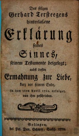 Des seligen Gerhard Tersteegens hinterlaßene Erklärung seines Sinnes, seinem Testamente beigelegt : nebst dessen Ermahnung zur Liebe, kurz vor seinem Ende, so den 3. April 1769 erfolget, von ihm geschrieben