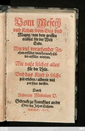 Vom Mesech || vnd Kedar/ vom Gog vnd || Magog/ von dem grossen || trübsal für der Welt || Ende.|| Wie viel vorgehender Zei=||chen erfüllet/ welche noch sol=||len erfüllet werden.|| Wie nahe solches alles || für der Thür.|| Vnd das Kind so solche || zeit erleben/ albereit viel || par schue zurissen.|| Durch || Andream Musculum D.||