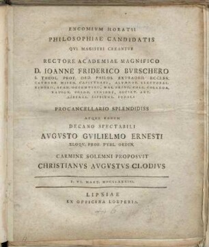 Encomivm Horatii : Philosophiae Candidatis Qvi Magistri Creantvr Rectore Academiae Magnifico D. Ioanne Friderico Bvrschero, S. Theol. Prof. Ord. ... Procancellario Splendidiss Atqve Eodem Decano Spectabili Avgvsto Gvilielmo Ernesti ... Carmine Solemni Proposvit Christianvs Avgvstvs Clodivs ; D. VI. Mart. MDCCLXXXIII.