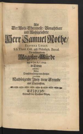 Als Der Wohl-Ehrenveste/ Vorachtbare und Wohlgelahrte Herr Samuel Rothe/ Elstera Lusat. S.S. Theol. Cult. und Philosoph. Baccal. Die wohlverdiente Magister-Würde den 26. Jan. A.C. 1702. in Leipzig erhielte/ Wolten Demselben hierzu von Hertzen gratuliren Nachfolgende Zwey treue Freunde aus Hartenstein