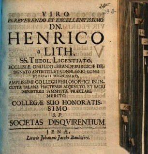Viro Pl. Reverendo Et Excellentissimo Dn. Henrico a Lith, SS. Theol. Licentiato, Ecclesiae OnoldoBrandeburgicae Designato Antistiti, Et Consiliario Consistoriali Dignissimo, Amplissimi Collegii Philosophici In Inclyta Salana Hactenus Adiuncto Et Sacri Ministerii Symmystae Praeclare Merito, Collegae Suo Honoratissimo S.P. Societas Disquirentium : [... Vale. Dab. Ienae, Prid. Non. Sept. MDCLXXVI.]