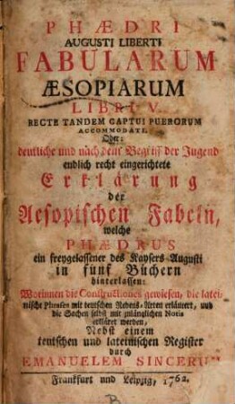 Phædri Augusti Liberti Fabularum Æsopiarum Libri V. Recte Tandem Captui Puerorum Accomodati. Oder: deutliche und nach dem Begriff der Jugend endlich recht eingerichtete Erklärung der Aesopischen Fabeln, welche Phædrus ein freygelassener des Kaysers Augusti in fünf Büchern hinterlassen : Worinnen die Constructiones gewiesen, die lateinische Phrases mit teutschen Redens-Arten erläutert, und die Sachen selbst mit zulänglichen Notis erkläret werden, Nebst einem teutschen und lateinischen Register