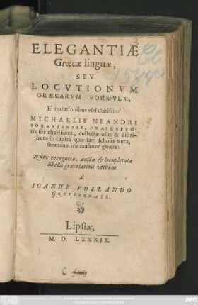 ELEGANTIAE || Graecae linguae,|| SEV || LOCVTIONVM || GRAECARVM FORMVLAE,|| E ̀notationibus viri clarissimi || MICHAELIS NEANDRI || SORAVIENSIS, PRAECEPTO-||ris sui charissimi, collectae olim & distri-||butae in capita quaedam scholis nota,|| secundum tria causarum || Nunc recognitae, auctae et locupletatae || libellis graecolatinis vtilibus || A ̀|| IOANNE VOLLANDO || GREVSSENATE.||