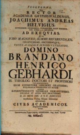 Programma, Qvo Rector Academiæ Gryphiswaldensis, Joachimus Andreas Helvigius, Antecessor Ordinarius, Consistorii Regii Assessor, Fac. Jurid. H.T. Decanus, Ad Exeqvias, Qvas ... Domino Brandano Henrico Gebhardi, SS. Theolog. Doctori Et Professori Celeberrimo, Regii Consistorii Assessori Gravissimo ... D. IX. Mens. Dec. A.O.R. MDCCXXIX. mœstissima Vidua, filiique solenniter adornarunt, Cives Academicos, frequenter eundas, invitat