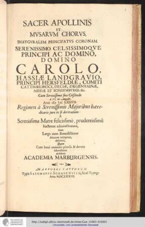 Sacer Apollinis et Mvsarum Chorvs, Inavgvralem Principatvs Coronam Serenissimo celsissimoqve Principi Ac Domino, Domino Carolo, Hassiae Landgravio, Principi Hersfeldiae, Comiti Cattimelibocim Deicaem Ziegenhainae, Niddae Et Schaumburgi, &c. Cum serenissima sua Celsitudo d. VI. Id. Augusti. Anni [MDC]LXXVII. Regimen a Serenissimis Majoribus hæreditario jure in se deriuatum: a Serenissima Matre felicissime, prudentissime hactenus administratum, Nunc Larga cum Benedictione delatum susciperet, deferens / Quam cum bene ominato plausu & deuota submissione exhibuit Academia Marburgensis