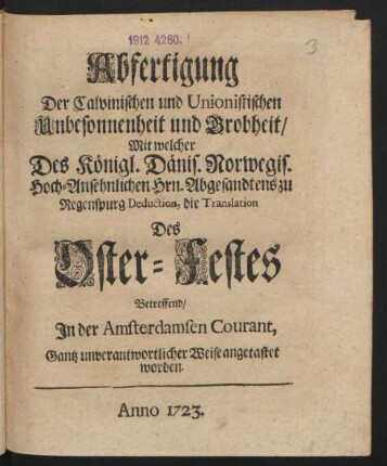 Abfertigung Der Calvinischen und Unionistischen Unbesonnenheit und Grobheit, Mit welcher Des Königl. Dänis. Norwegis. Hoch-Ansehnlichen Hrn. Abgesandtens zu Regenspurg Deduction, die Translation Des Oster-Festes Betreffend, In der Amsterdamsen Courant, Gantz unverantwortlicher Weise angetastet worden
