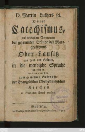 D. Martin Luthers sel. Kleiner Catechismus, auf sonderbare Verordnung der gesammten Stände des Marggrafthums Ober-Lausitz von Land und Städten, in die wendische Sprache übersetzet, und nunmehro zum gemeinen Gebrauche der Evangelischen Ober-Lausitzischen Kirchen in öffentlichen Druck gegeben