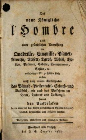 Das neue Königliche l'Hombre : nebst einer gründlichen Anweisung wie Quadrille, Cinquille, Piquet, Reversy, Trisett, Tarok, Whist, Boston, Patience, Cabale, Connectionen, Casino [et]c. nach jetziger Art zu spielen sind, wobey nebst noch andern Kartenspielen das Billard- Pielkentafel- Schach- und Ballspiel, wie auch das Verkehren im Brett, Triktrak und Tokkategli sammt den Ausdrücken deren man sich bey diesen verschiedenen Spielen bedienet, deutlich beschrieben und erkläret werden