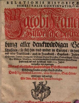 Relationis Historicae Semestralis Continvatio : Jacobi Franci Historische Beschreibung aller denckwürdigen Geschichten, so sich hin vnd wider in Europa, in hoch vnd nider Teutschland ... vor vnd hierzwischen nechstverschienener Franckfurter Fastenmessz biß auff Herbstmessz dieses 1632. Jahrs verlauffen vnd zugetragen