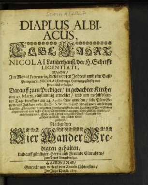 Diaplus Albiacus : Welcher/ Im Monat Februario, dieses 1677ten Jahres/ umb eine Gast-Predigt/ in St. Nicolai Kirchen zu Hamburg ... ersuchet/ Darauff zum Prediger/ in gedachter Kirche/ am 25. Martii, einstimmig erwehlet/ und am nechstfolgenden Tage beruffen/ am 24. Aprilis, seine gewesene/ liebe PfarrGemeine ... zu Stade gesegnet/ am selbigen Tage seine Elbefahrt/ mit seiner gantzen Familia ... angetreten ... auch darauff am 2. Maii. ... solenniter eingeführet worden/ bey solchen Gelegenheiten/ Nachgesetzte Vier WanderPredigten gehalten/ Und ... zum Truck übergeben hat