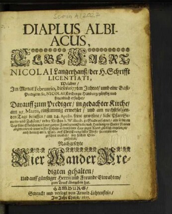Diaplus Albiacus : Welcher/ Im Monat Februario, dieses 1677ten Jahres/ umb eine Gast-Predigt/ in St. Nicolai Kirchen zu Hamburg ... ersuchet/ Darauff zum Prediger/ in gedachter Kirche/ am 25. Martii, einstimmig erwehlet/ und am nechstfolgenden Tage beruffen/ am 24. Aprilis, seine gewesene/ liebe PfarrGemeine ... zu Stade gesegnet/ am selbigen Tage seine Elbefahrt/ mit seiner gantzen Familia ... angetreten ... auch darauff am 2. Maii. ... solenniter eingeführet worden/ bey solchen Gelegenheiten/ Nachgesetzte Vier WanderPredigten gehalten/ Und ... zum Truck übergeben hat