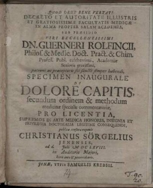Decreto Et Autoritate Illustris Et Gratiosissimae Facultatis Medicae In Alma Propter Salam Academia, Sub Praesidio ... Guerneri Rolfincii, ... Specimen Inaugurale De Dolore Capitis, secundum ordinem & methodum medicinae specialis commentatoriae, Pro Licentia Supremos In Arte Medica Honores ... Doctoralia Legitime Consequendi, publicae censurae exponit Christianus Sörgelius Ienensis : ad d. Iulii MDCLXVIII ...