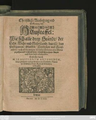 Christliche Auslegung und Erklerung der Haußtaffel : Wie sich alle drey Stände/ der Lehr/ Wehr und Nehrstand/ das ist/ das Predigampt/ Oberkeit/ Haußväter und Haußmütter/ ... Christlich in ihrem Ampte nach Gottes befehl verhalten sollen
