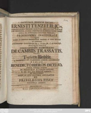 Facultatis Juridicæ Decani Ernesti Tenzelii, Jcti, Eminentissimo Principi Electori Moguntino ... Programma Inaugurale : Qvo Omnes Et Singvlos Vniversitatis Proceres Ac Cives Invitat Ad Avdiendam Lectionem Cursoriam Sup. L. Si in te, fin. C. de Privil. Fisc. Hacqve Finita Dissertationem Inauguralem De Cambiis Trassatis, Vulgo Trassirten Wechseln, A ... Domino Benedicto Hieron. Dicelio, Lipsiensi ... D. XXX. Oct. Anni MDCCXIX. Habendas, Et Occasione Legis In Ista Lectione Explicandæ De Privilegiis Fisci Nonnulla Disserit
