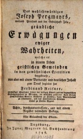 Des wohlehrwürdigen Joseph Pergmayrs, weiland Priesters aus der Gesellschaft Jesu, gründliche Erwägungen ewiger Wahrheiten : welche er in seinem Leben geistlichen Gemeinden in den gewöhnlichen Exercitien beygebracht