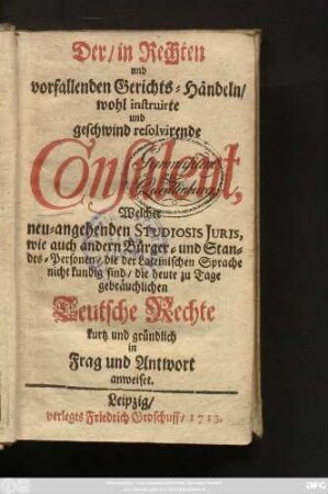 Der in Rechten und vorfallenden Gerichts-Händeln, wohl instruirte und geschwind resolvirende Consulent : Welcher neu-angehenden Studiosis Juris, wie auch andern Bürger- und Standes-Personen, die der Lateinischen Sprache nicht kundig sind, die heute zu Tage gebräuchlichen Teutsche Rechte kurtz und gründlich in Frag und Antwort anweiset
