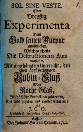 Sol Sine Veste. Oder Dreyßig Experimenta Dem Gold seinen Purpur auszuziehen : Welches theils Die Destructionem Auri vorstellet, Mit angehängtem Unterricht, den schon längst verlangten Rubin-Fluß Oder Rothe Glaß In höchster Perfection zubereiten