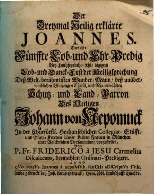 Der Dreymal Heilig erklärte Joannes. Das ist: Fünffte Lob- und Ehr-Predig Bey Hochfeyrlich-achttägigem Lob- und Danck-Fest der Heiligsprechung Deß Welt-berühmtisten Wunder-Mann, deß unüberwindlichen Blutzeugen Christi, und Neu-erwählten Schutz- und Land-Patron Deß Heiligen Johann von Nepomuck : In der ... Pfarr-Kirchen Unser Lieben Frauen in München einer Volckreichen Versammlung vorgestellet