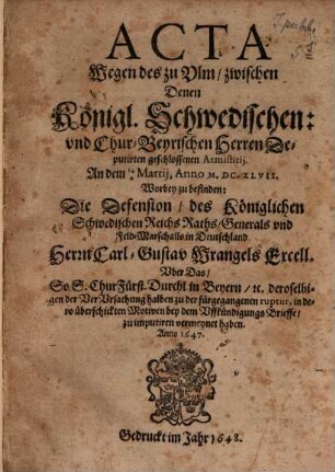 Acta Wegen des zu Ulm, zwischen Denen Königl. Schwedischen: und Chur-Beyrischen Herren Deputirten geschlossenen Armistitii. An dem 14/4 Martii, Anno M.DC.XLVII. : Worbey zu befinden: Die Defension, des Königlichen Schwedischen Reichs Raths, Generals und Feld-Marschalls in Deutschland Herrn Carl-Gustav Wrangels Excell. Uber das So S. ChurFürst. Durchl. in Beyern, [et]c. ... bey dem Uffkündigungs Brieffe, zu imputiren vermeynet haben. Anno 1647.
