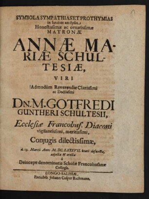 Symbola Sympathias Et Prothymias in beatam analysin ... Annae Mariae Schultesiae, Viri ... Gotfredi Guntheri Schultesii, Ecclesiae Francohus. Diaconi ... Coniugis ... d. 13. Martii Anno M.DC.LXXXVII. beate defunctae, adiecta & erecta a Deince ps denominatis Scholae Francohusanae Collegis